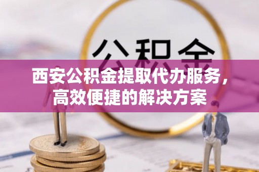 三台西安公积金提取代办服务，高效便捷的解决方案