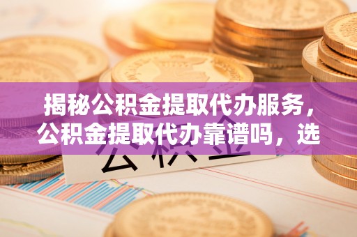 三台揭秘公积金提取代办服务，公积金提取代办靠谱吗，选择需谨慎