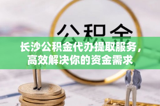 三台长沙公积金代办提取服务，高效解决你的资金需求