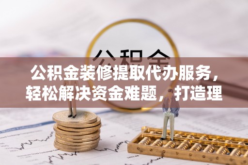 三台公积金装修提取代办服务，轻松解决资金难题，打造理想家居