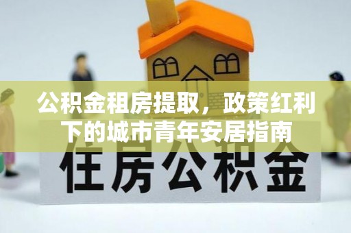 三台公积金租房提取，政策红利下的城市青年安居指南