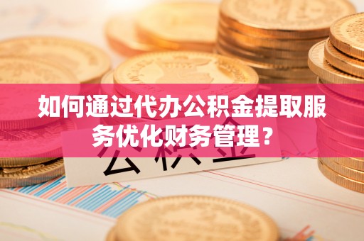 三台如何通过代办公积金提取服务优化财务管理？