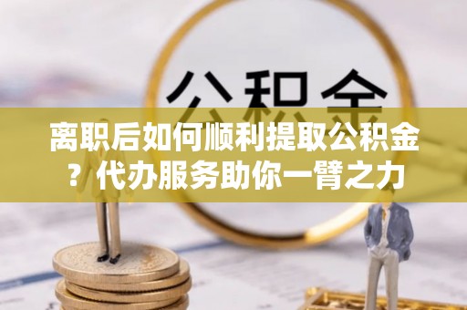 三台离职后如何顺利提取公积金？代办服务助你一臂之力