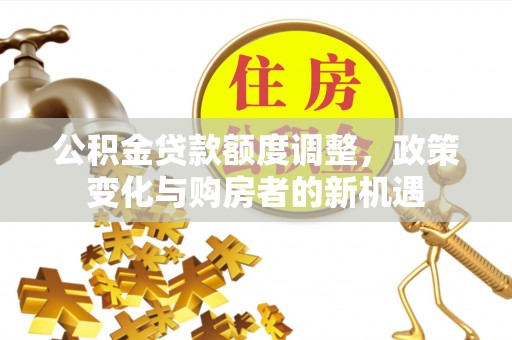 三台公积金贷款额度调整，政策变化与购房者的新机遇